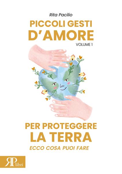 Piccoli gesti d'amore per proteggere la terra. Ecco cosa puoi fare. Ediz. illustrata. Vol. 1 - Rita Pacilio - copertina