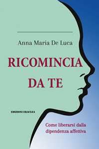 Libro Ricomincia da te. Come liberarsi dalla dipendenza affettiva Anna Maria De Luca