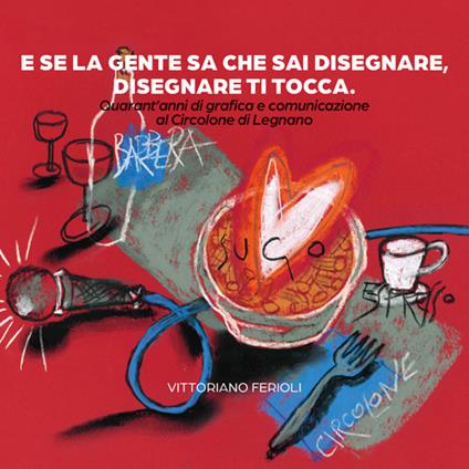 E se la gente sa che sai disegnare, disegnare ti tocca. Quarant'anni di grafica e comunicazione al Circolone di Legnano - Vittoriano Ferioli - copertina