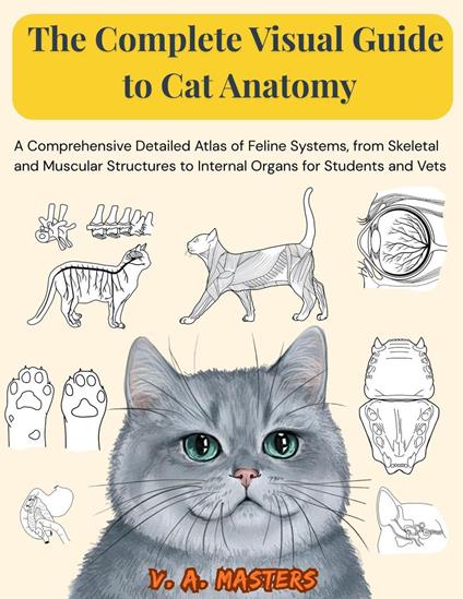 The Complete Visual Guide to Cat Anatomy: A Comprehensive Detailed Atlas of Feline Systems, from Skeletal and Muscular Structures to Internal Organs for Students and Vets