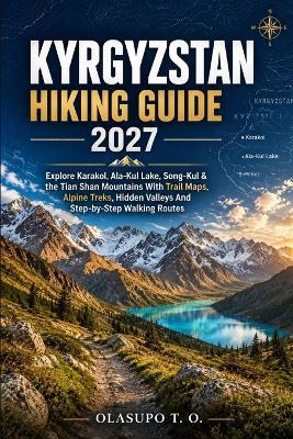 Kyrgyzstan Hiking Guide 2027: Explore Karakol, Ala-Kul Lake, Song-Kul & The Tian Shan Mountains With Trail Maps, Alpine Treks, Hidden Valleys And Step-by-Step Walking Routes - Olasupo T - cover