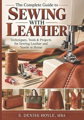 The Complete Guide to Sewing With Leather: Techniques, Tools & Projects for Sewing Leather and Suede at Home - S Denise Hoyle Mba - cover