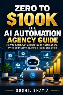 Zero to $100k: THE AI AUTOMATION AGENCY GUIDE: How to Start, Get Clients, Build Automations, Price Your Services, Hire a Team, and Scale - Sushil Bhatia - cover