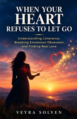 When Your Heart Refuses to Let Go: Understanding Limerence, Breaking Emotional Obsession, and Finding Real Love - Veyra Solven - cover