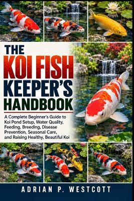 The Koi Fish Keeper's Handbook: A Complete Beginner's Guide to Koi Pond Setup, Water Quality, Feeding, Breeding, Disease Prevention, Seasonal Care, and Raising Healthy, Beautiful Koi - Adrian P Westcott - cover