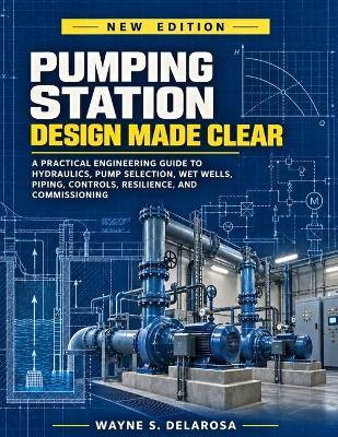 Pumping Station Design Made Clear: A Practical Engineering Guide to Hydraulics, Pump Selection, Wet Wells, Piping, Controls, Resilience, and Commissioning - Wayne S Delarosa - cover