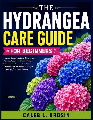 The Hydrangea Care Guide for Beginners: How to Grow Healthy Flowering Shrubs, Learn to Plant, Prune, Water, Fertilize, Solve Common Problems and Choose the Right Varieties for Your Garden - Caleb L Drosin - cover