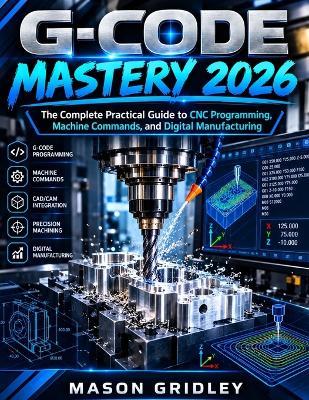G-Code Mastery 2026: The Complete Practical Guide to CNC Programming, Machine Commands, and Digital Manufacturing - Mason Gridley - cover