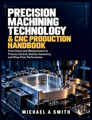 Precision Machining Technology & CNC Production Handbook: From Setup and Measurement to Process Control, Quality Assurance, and Shop-Floor Performance - Michael A Smith - cover