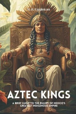Aztec Kings: A Brief Guide to the Rulers of Mexico's Greatest Indigenous Empire - Ben Egginton - cover