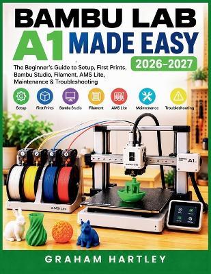 Bambu Lab A1 Made Easy 2026-2027: The Beginner's Guide to Setup, First Prints, Bambu Studio, Filament, AMS Lite, Maintenance & Troubleshooting - Graham Hartley - cover