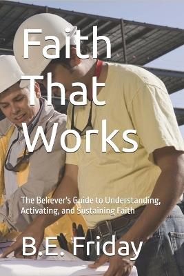 Faith That Works: The Believer's Guide to Understanding, Activating, and Sustaining Faith - B E Friday - cover