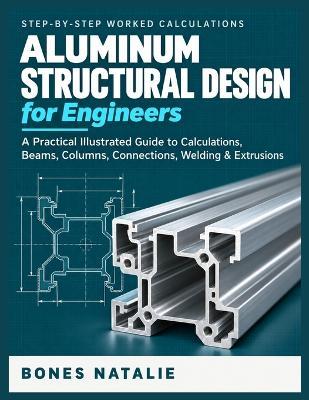 Aluminum Structural Design for Engineers: A Practical Illustrated Step-by-Step Guide to Calculations, Beams, Columns, Connections, Welding, Extrusions & Code Compliance - Bones Natalie - cover