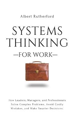 Systems Thinking for Work: How Leaders, Managers, and Professionals Solve Complex Problems, Avoid Costly Mistakes, and Make Smarter Decisions. - Albert Rutherford - cover