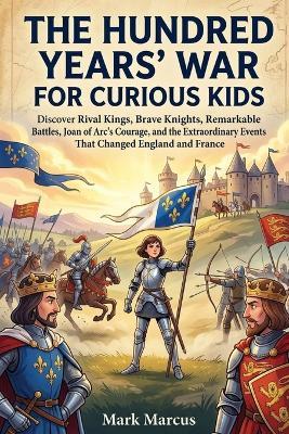 The Hundred Year's War for Curious Kids: Discover Rival Kings, Brave Knights, Remarkable Battles, Joan of Arc's Courage, and the Extraordinary Events That Changed England and France - Mark Marcus - cover