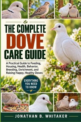 The Complete Dove Care Guide: A Practical Guide to Feeding, Housing, Health, Behavior, Breeding, Enrichment, and Raising Happy, Healthy Doves - Jonathan B Whitaker - cover