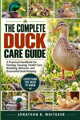 The Complete Duck Care Guide: A Practical Handbook for Feeding, Housing, Health Care, Breeding, Behavior, and Successful Duck Keeping - Jonathan B Whitaker - cover