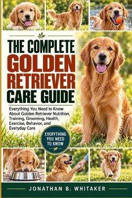 The Complete Golden Retriever Care Guide: Everything You Need to Know About Golden Retriever Nutrition, Training, Grooming, Health, Exercise, Behavior, and Everyday Care - Jonathan B Whitaker - cover