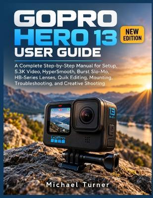 Gopro Hero 13 User Guide: A Complete Step-by-Step Manual for Setup, 5.3K Video, HyperSmooth, Burst Slo-Mo, HB-Series Lenses, Quik Editing, Mounting, Troubleshooting, and Creative Shooting - Michael Turner - cover