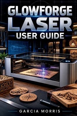 Glowforge Laser User Guide: A Practical Handbook for Safe Setup, Material Selection, Accurate Cutting Scoring and Engraving, Consistent Project Results, Routine Care and Everyday Troubleshooting - Garcia Morris - cover