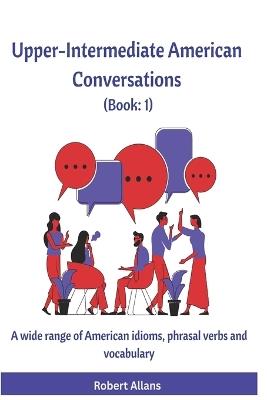 Upper-Intermediate American Conversations (1): A wide range of American idioms, phrasal verbs and vocabulary - Ahmet Mustafaoglu,Robert Allans - cover
