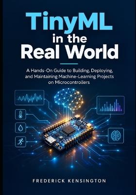 TinyML in the Real World: A Hands-On Guide to Building, Deploying, and Maintaining Machine-Learning Projects on Microcontrollers - Frederick Kensington - cover