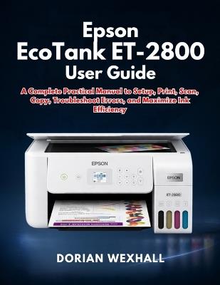 Epson EcoTank ET-2800 User Guide: A Complete Practical Manual to Setup, Print, Scan, Copy, Troubleshoot Errors, and Maximize Ink Efficiency - Dorian Wexhall - cover