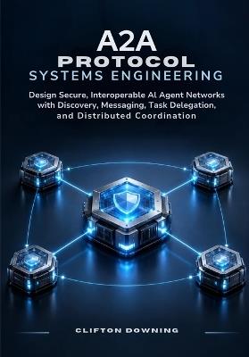 A2A Protocol Systems Engineering: Design Secure, Interoperable AI Agent Networks with Discovery, Messaging, Task Delegation, and Distributed Coordination - Clifton Downing - cover