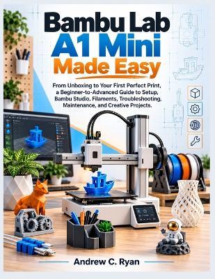 Bambu Lab A1 Mini Made Easy: From Unboxing to Your First Perfect Print: A Beginner-to-Advanced Guide to Setup, Bambu Studio, Filaments, Troubleshooting, Maintenance, and Creative Projects. - Andrew C Ryan - cover