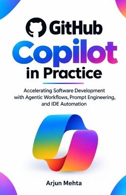 GitHub Copilot in Practice: Accelerating Software Development with Agentic Workflows, Prompt Engineering, and IDE Automation - Arjun Mehta - cover