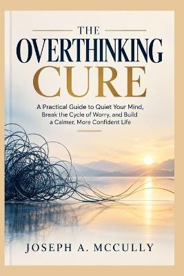 The Overthinking Cure: Break Free from the Cycle of Worry, Quiet Your Racing Mind, and Reclaim Your Peace of Mind - Joseph A McCully - cover