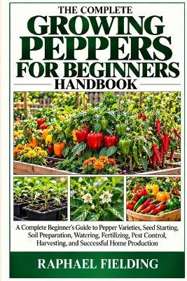 The Complete Growing Peppers for Beginners Handbook: A Complete Beginner's Guide to Pepper Varieties, Seed Starting, Soil Preparation, Watering, Fertilizing, Pest Control, Harvesting, and Successful Home Production - Raphael Fielding - cover
