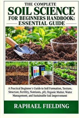The Complete Soil Science for Beginners Handbook: ESSENTIAL GUIDE: A Practical Beginner's Guide to Soil Formation, Texture, Structure, Fertility, Nutrients, pH, Organic Matter, Water Management, and Sustainable Soil Improvement - Raphael Fielding - cover