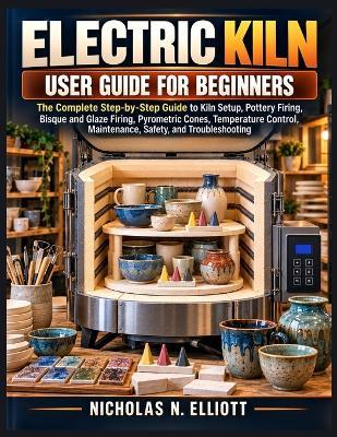 Electric Kiln User Guide for Beginners: The Complete Step-by-Step Guide to Kiln Setup, Pottery Firing, Bisque and Glaze Firing, Pyrometric Cones, Temperature Control, Maintenance, Safety, and Troubleshooting - Nicholas N Elliott - cover