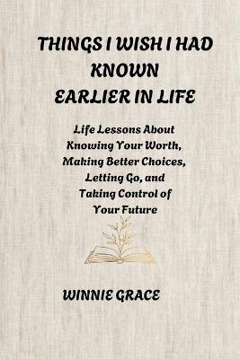 Things I Wish I Had Known Earlier In Life: Life Lessons About Knowing Your Worth, Making Better Choices, Letting Go, and Taking Control of Your Future - Winnie Grace - cover