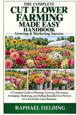 The Complete Cut Flower Farming Made Easy Handbook: A Complete Guide to Planning, Growing, Harvesting, Arranging, Marketing, and Selling Beautiful Cut Flowers for a Profitable Farm Business - Raphael Fielding - cover