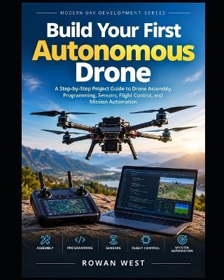 Build Your First Autonomous Drone: A Step-by-Step Project Guide to Drone Assembly, Programming, Sensors, Flight Control, and Mission Automation - Rowan West - cover