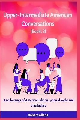 Upper-Intermediate American Conversations (3): A wide range of American idioms, phrasal verbs and vocabulary - A Mustafaoglu,Robert Allans - cover