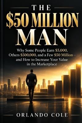 The $50 Million Man: Why Some People Earn $5,000, Others $500,000, and a Few $50 Million- and How to Increase Your Value in the Marketplace - Orlando Cole - cover