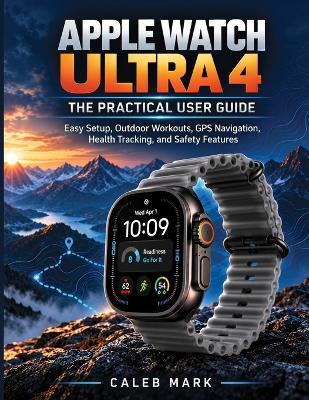 Apple Watch Ultra 4: The Practical User Guide: Easy Setup, Outdoor Workouts, GPS Navigation, Health Tracking, and Safety Features - Caleb Mark - cover