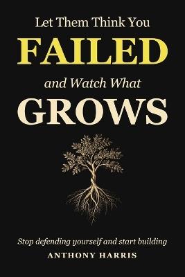 Let Them Think You Failed And Watch What Grows: Stop Defending Yourself And Start Building - Anthony Harris - cover