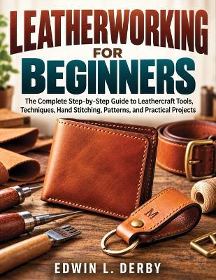 Leatherworking for Beginners: The Complete Step-by-Step Guide to Leathercraft Tools, Techniques, Hand Stitching, Patterns, and Practical Projects - Edwin L Derby - cover