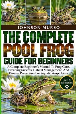 The Complete Pool Frog Guide for Beginners: A Complete Beginner's Manual To Frog Care, Breeding Success, Habitat Management, And Disease Prevention For Aquatic Amphibians - Johnson Mureo - cover