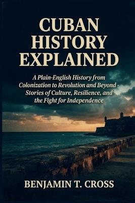 Cuban History Explained: A Plain-English History from Colonization to Revolution and Beyond - Stories of Culture, Resilience, and the Fight for Independence - Benjamin T Cross - cover