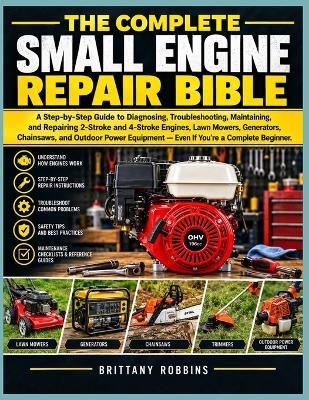 The Complete Small Engine Repair Bible: A Step-by-Step Guide to Diagnosing, Troubleshooting, Maintaining, and Repairing 2-Stroke and 4-Stroke Engines, Lawn Mowers, Generators, Chainsaws, and Outdoor Power Equipment Even If You're a Complete Beginner. - Brittany Robbins - cover