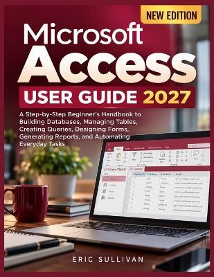 Microsoft Access User Guide 2027: A Step-by-Step Beginner's Handbook to Building Databases, Managing Tables, Creating Queries, Designing Forms, Generating Reports, and Automating Everyday Tasks - Eric Sullivan - cover