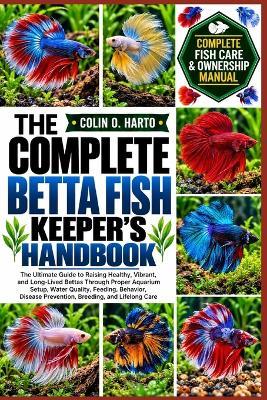 The Complete Betta Fish Keeper's Handbook: The Ultimate Guide to Raising Healthy, Vibrant, and Long-Lived Bettas Through Proper Aquarium Setup, Water Quality, Feeding, Behavior, Disease Prevention, Breeding, and Lifelong Care - Colin O Harto - cover
