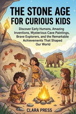 The Stone Age for Curious Kids: Discover Early Humans, Amazing Inventions, Mysterious Cave Paintings, Brave Explorers, and the Remarkable Achievements That Shaped Our World - Clara Press - cover