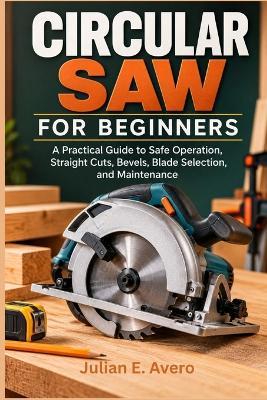 Circular Saw for Beginners: A Practical Guide to Safe Operation, Straight Cuts, Bevels, Blade Selection, and Maintenance - Julian E Avero - cover