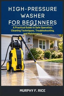High-Pressure Washer For Beginners: A Practical Guide to Safe Operation, Cleaning Techniques, Troubleshooting, and Maintenance - Murphy F Rice - cover